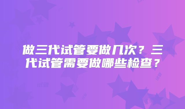 做三代试管要做几次?三代试管需要做哪些检查?