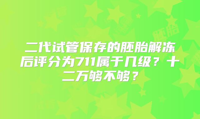 二代试管保存的胚胎解冻后评分为711属于几级?十二万够不够?