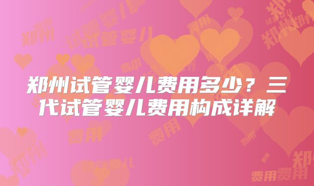 郑州试管婴儿费用多少?三代试管婴儿费用构成详解