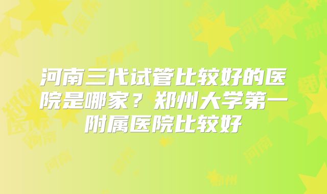 河南三代试管比较好的医院是哪家？郑州大学第一附属医院比较好