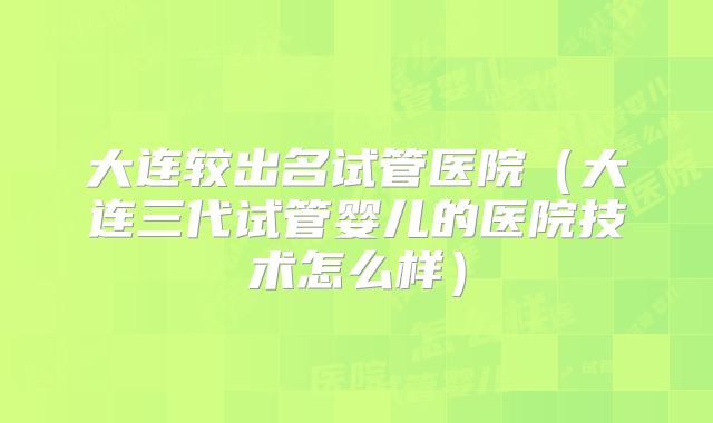 大连较出名试管医院（大连三代试管婴儿的医院技术怎么样）