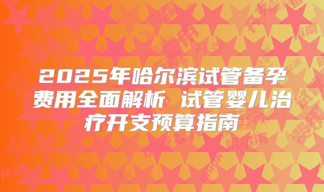 2025年哈尔滨试管备孕费用全面解析 试管婴儿治疗开支预算指南