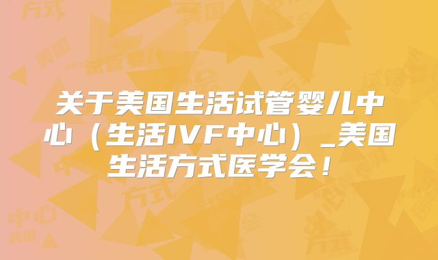 关于美国生活试管婴儿中心（生活IVF中心）_美国生活方式医学会！