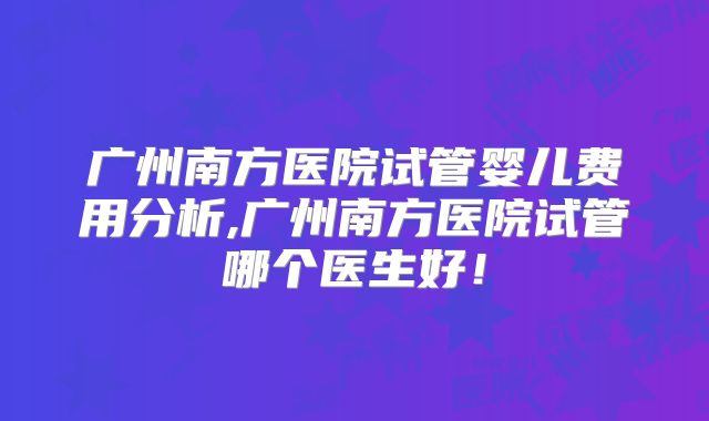 广州南方医院试管婴儿费用分析,广州南方医院试管哪个医生好！