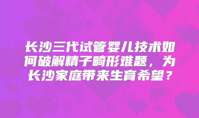 长沙三代试管婴儿技术如何破解精子畸形难题，为长沙家庭带来生育希望？