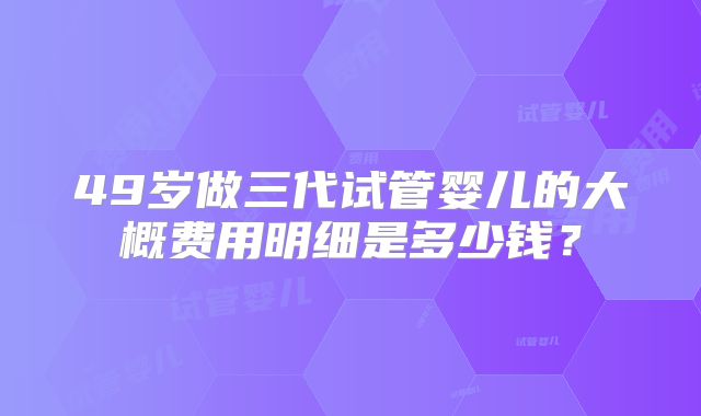 49岁做三代试管婴儿的大概费用明细是多少钱？