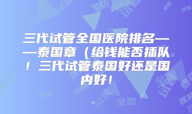 三代试管全国医院排名——泰国章（给钱能否插队！三代试管泰国好还是国内好！