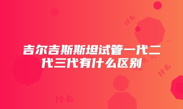 吉尔吉斯斯坦试管一代二代三代有什么区别