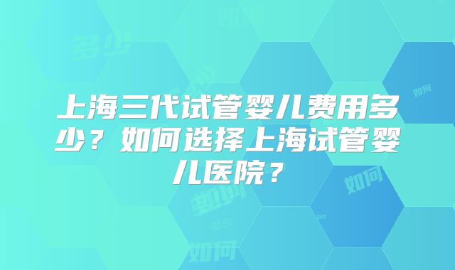 上海三代试管婴儿费用多少？如何选择上海试管婴儿医院？