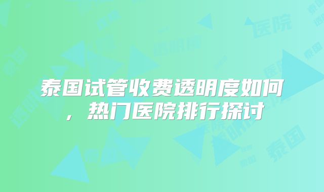 泰国试管收费透明度如何，热门医院排行探讨