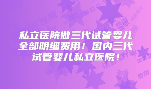 私立医院做三代试管婴儿全部明细费用！国内三代试管婴儿私立医院！