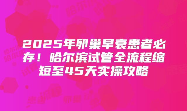 2025年卵巢早衰患者必存!哈尔滨试管全流程缩短至45天实操攻略