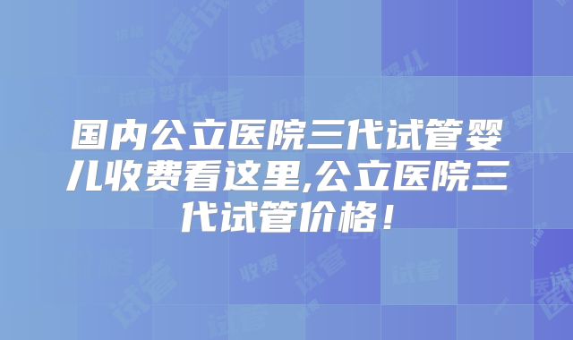 国内公立医院三代试管婴儿收费看这里,公立医院三代试管价格！