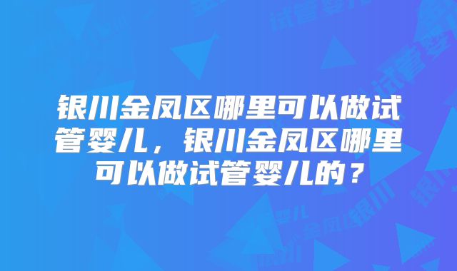 银川金凤区哪里可以做试管婴儿，银川金凤区哪里可以做试管婴儿的？