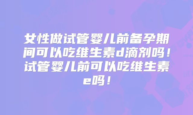 女性做试管婴儿前备孕期间可以吃维生素d滴剂吗！试管婴儿前可以吃维生素e吗！