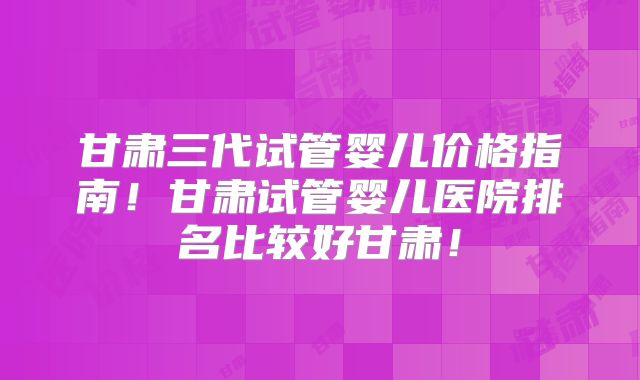 甘肃三代试管婴儿价格指南！甘肃试管婴儿医院排名比较好甘肃！