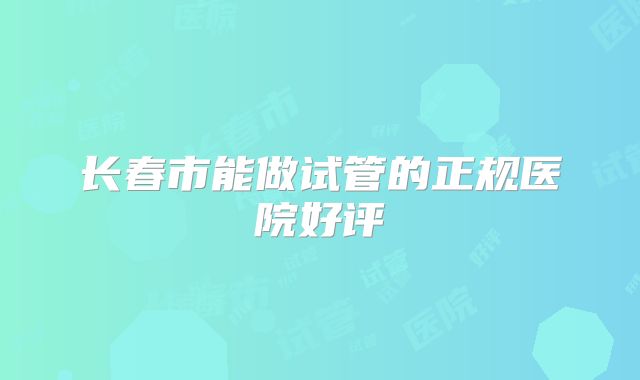 长春市能做试管的正规医院好评