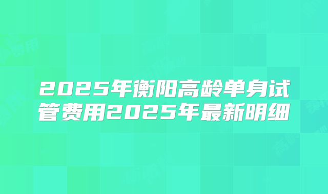 2025年衡阳高龄单身试管费用2025年最新明细