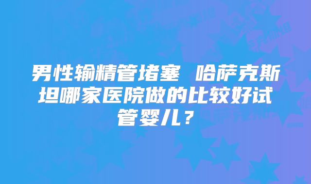男性输精管堵塞 哈萨克斯坦哪家医院做的比较好试管婴儿？