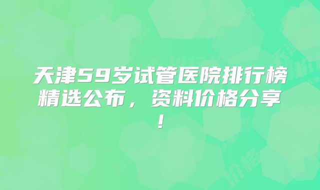 天津59岁试管医院排行榜精选公布，资料价格分享!