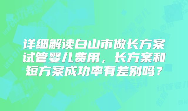 详细解读白山市做长方案试管婴儿费用，长方案和短方案成功率有差别吗？