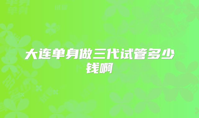 大连单身做三代试管多少钱啊