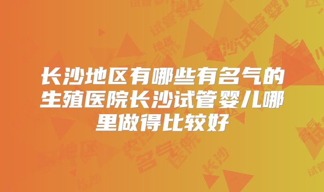 长沙地区有哪些有名气的生殖医院长沙试管婴儿哪里做得比较好