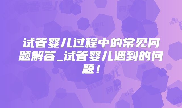 试管婴儿过程中的常见问题解答_试管婴儿遇到的问题！