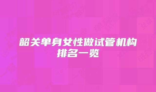 韶关单身女性做试管机构排名一览