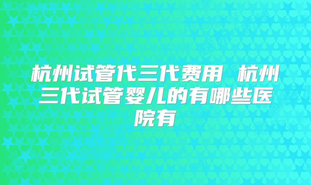 杭州试管代三代费用 杭州三代试管婴儿的有哪些医院有