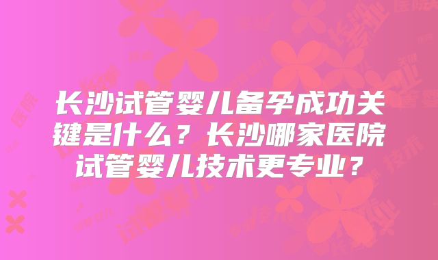 长沙试管婴儿备孕成功关键是什么？长沙哪家医院试管婴儿技术更专业？
