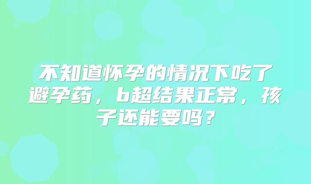 不知道怀孕的情况下吃了避孕药,b超结果正常,孩子还能要吗?