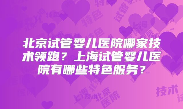 北京试管婴儿医院哪家技术领跑？上海试管婴儿医院有哪些特色服务？