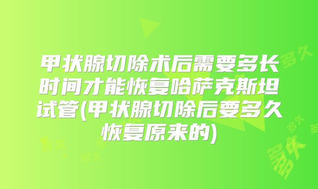 甲状腺切除术后需要多长时间才能恢复哈萨克斯坦试管(甲状腺切除后要多久恢复原来的)