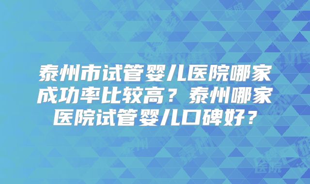 泰州市试管婴儿医院哪家成功率比较高?泰州哪家医院试管婴儿口碑好?