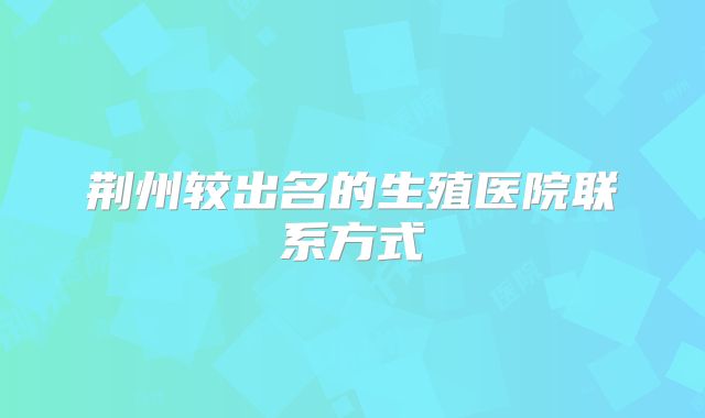 荆州较出名的生殖医院联系方式