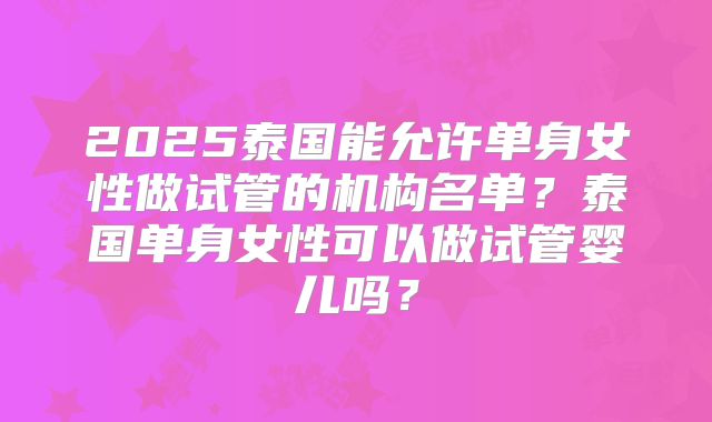 2025泰国能允许单身女性做试管的机构名单？泰国单身女性可以做试管婴儿吗？