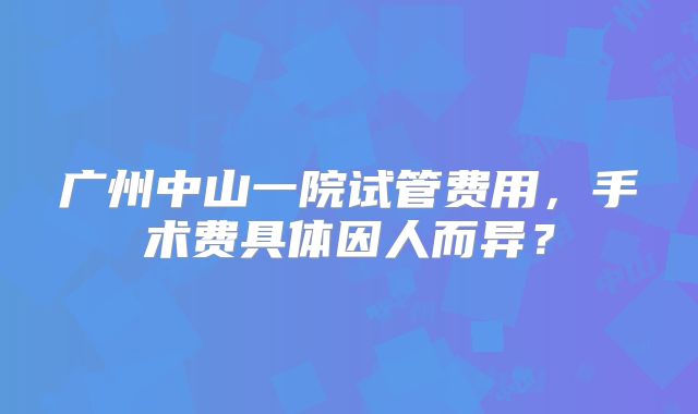 广州中山一院试管费用，手术费具体因人而异？