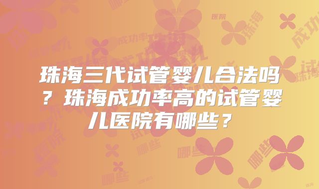 珠海三代试管婴儿合法吗？珠海成功率高的试管婴儿医院有哪些？
