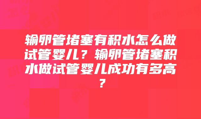 输卵管堵塞有积水怎么做试管婴儿？输卵管堵塞积水做试管婴儿成功有多高？