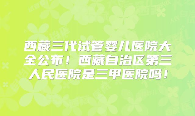 西藏三代试管婴儿医院大全公布！西藏自治区第三人民医院是三甲医院吗！