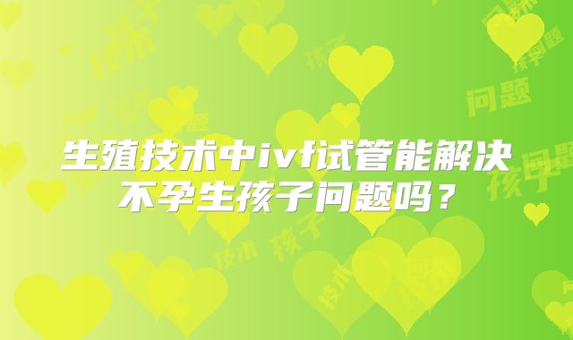 生殖技术中ivf试管能解决不孕生孩子问题吗？