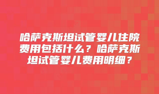 哈萨克斯坦试管婴儿住院费用包括什么？哈萨克斯坦试管婴儿费用明细？