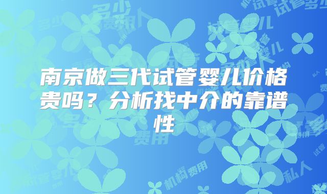 南京做三代试管婴儿价格贵吗？分析找中介的靠谱性