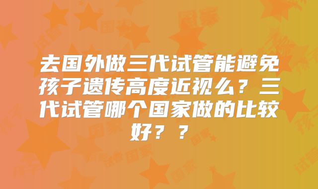 去国外做三代试管能避免孩子遗传高度近视么？三代试管哪个国家做的比较好？？