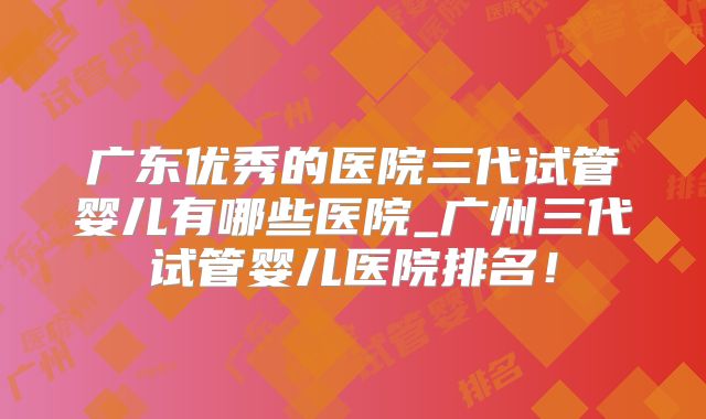 广东优秀的医院三代试管婴儿有哪些医院_广州三代试管婴儿医院排名！
