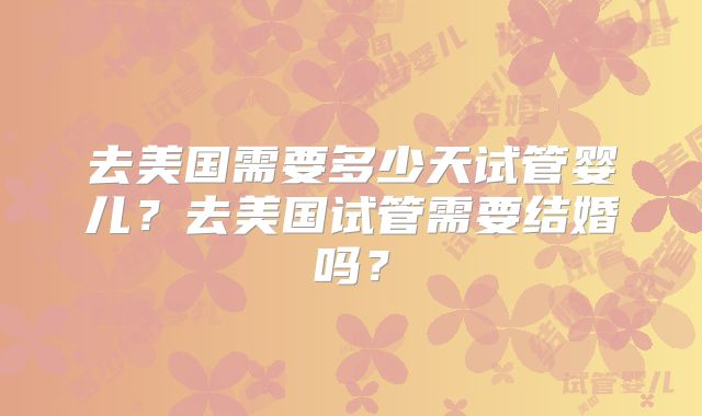 去美国需要多少天试管婴儿？去美国试管需要结婚吗？