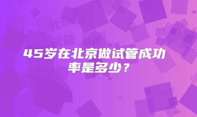 45岁在北京做试管成功 率是多少？