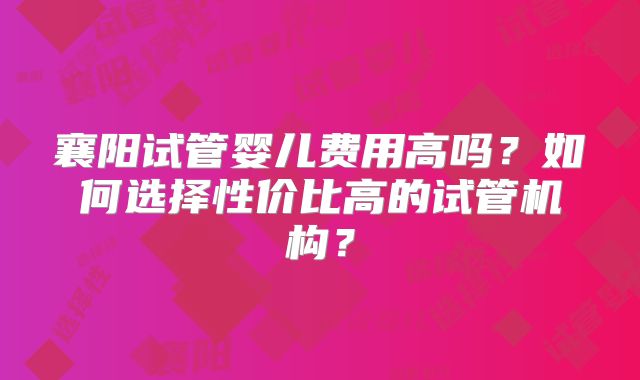 襄阳试管婴儿费用高吗?如何选择性价比高的试管机构?