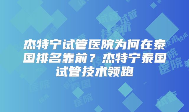 杰特宁试管医院为何在泰国排名靠前?杰特宁泰国试管技术领跑